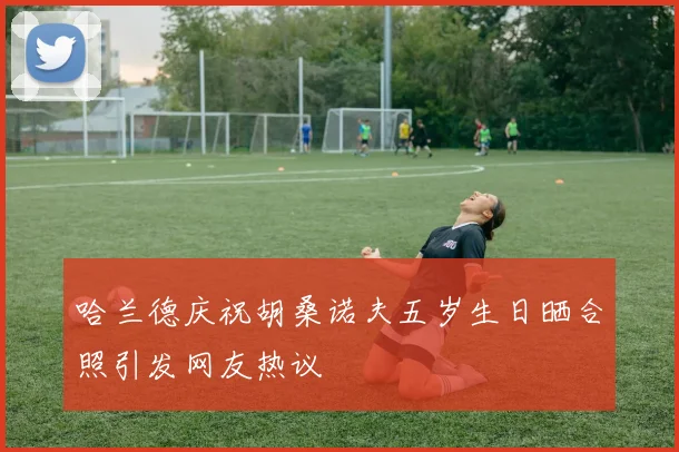 哈兰德庆祝胡桑诺夫五岁生日晒合照引发网友热议