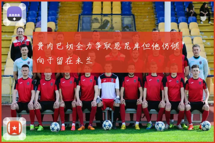 费内巴切全力争取恩昆库但他仍倾向于留在米兰