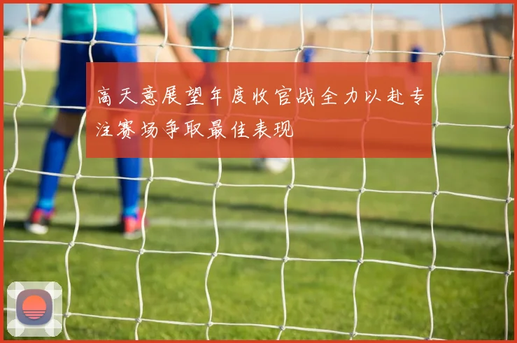 高天意展望年度收官战全力以赴专注赛场争取最佳表现