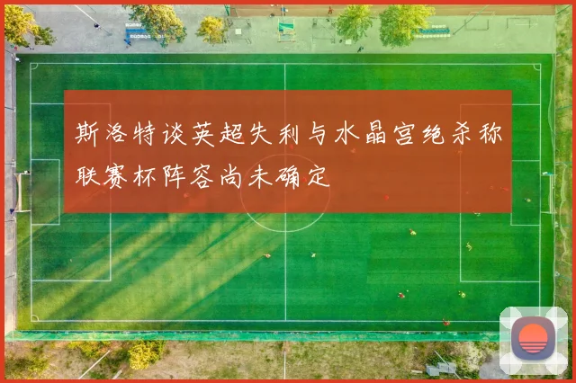 斯洛特谈英超失利与水晶宫绝杀称联赛杯阵容尚未确定