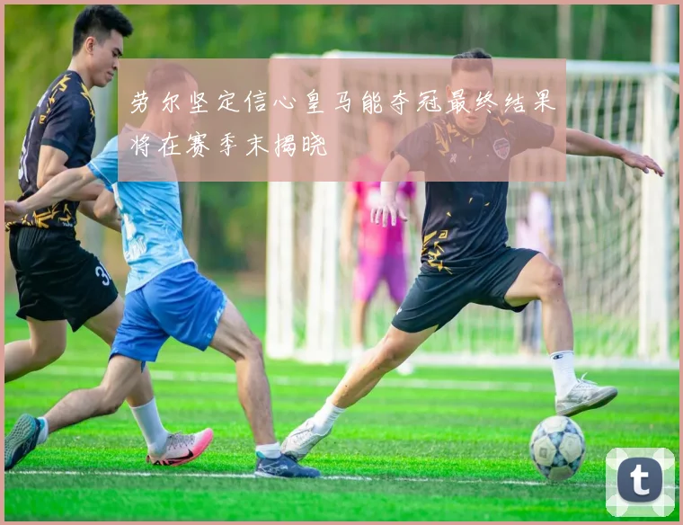 劳尔坚定信心皇马能夺冠最终结果将在赛季末揭晓