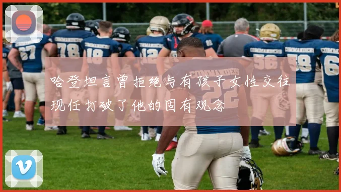 哈登坦言曾拒绝与有孩子女性交往现任打破了他的固有观念