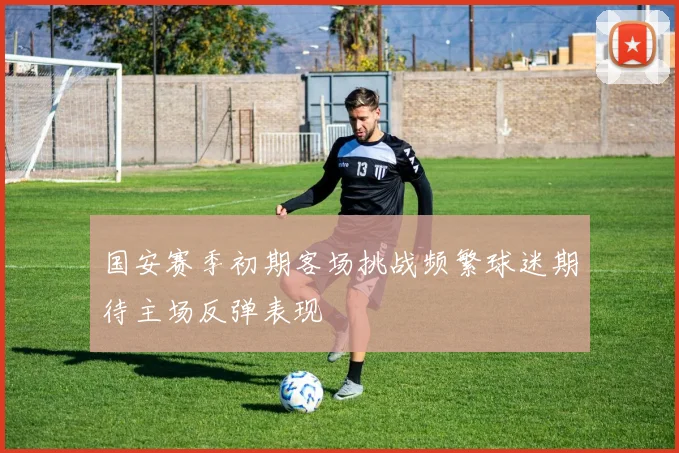 国安赛季初期客场挑战频繁球迷期待主场反弹表现