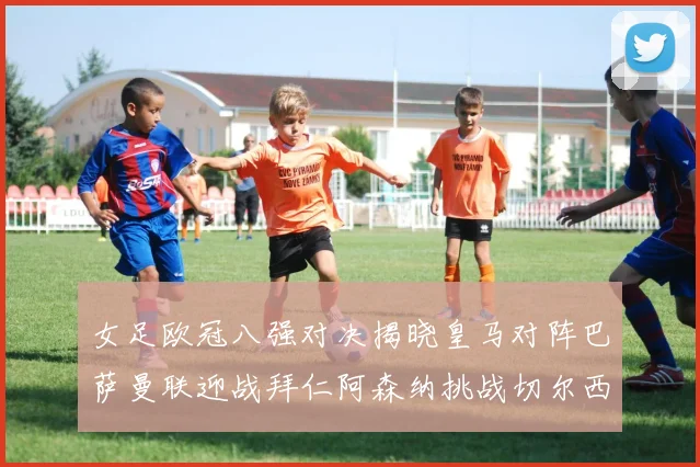 女足欧冠八强对决揭晓皇马对阵巴萨曼联迎战拜仁阿森纳挑战切尔西