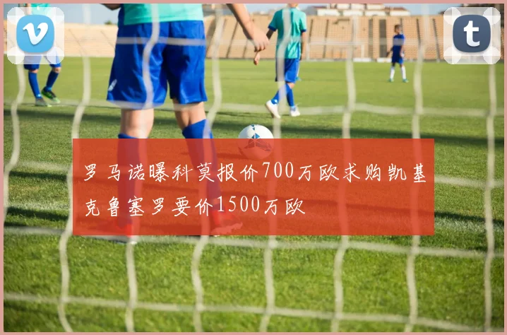 罗马诺曝科莫报价700万欧求购凯基克鲁塞罗要价1500万欧