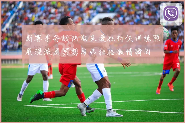 新赛季备战热潮来袭独行侠训练照展现浓眉冥想与弗拉格激情瞬间