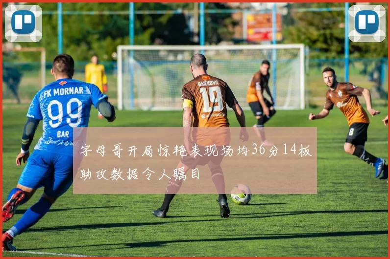 字母哥开局惊艳表现场均36分14板助攻数据令人瞩目