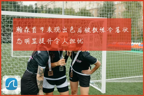 瀚森首节表现出色后被教练冷落状态明显提升令人担忧
