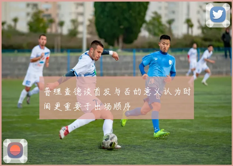 普理查德谈首发与否的意义认为时间更重要于出场顺序