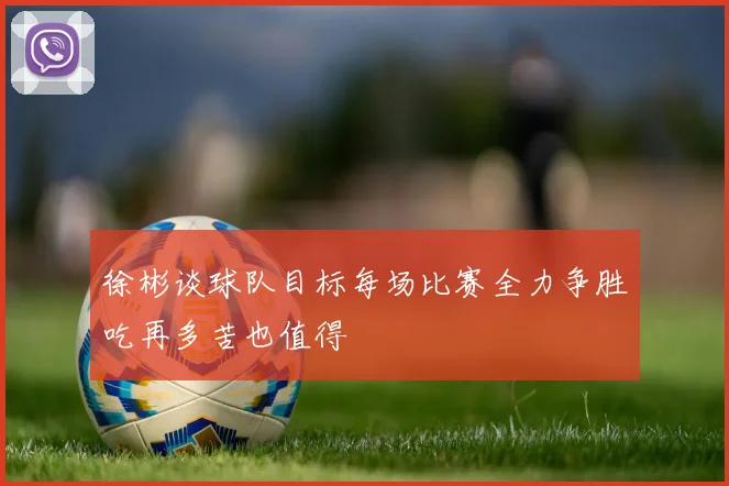 徐彬谈球队目标每场比赛全力争胜吃再多苦也值得