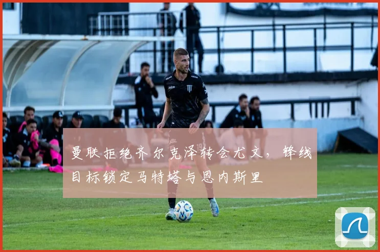 曼联拒绝齐尔克泽转会尤文，锋线目标锁定马特塔与恩内斯里