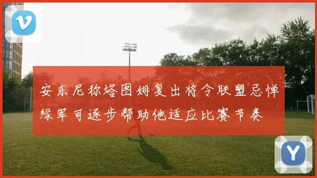 安东尼称塔图姆复出将令联盟忌惮绿军可逐步帮助他适应比赛节奏