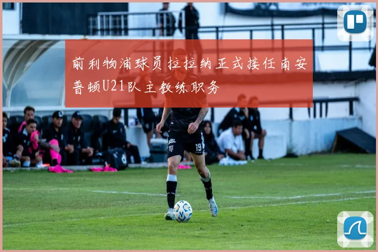 前利物浦球员拉拉纳正式接任南安普顿U21队主教练职务