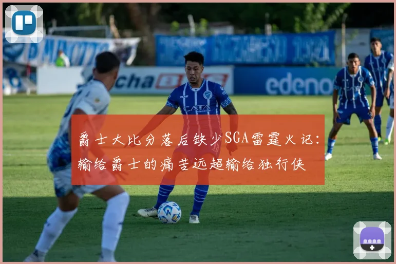 爵士大比分落后缺少SGA雷霆火记：输给爵士的痛苦远超输给独行侠