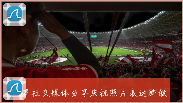 C罗社交媒体分享庆祝照片表达骄傲之情称球队完成使命