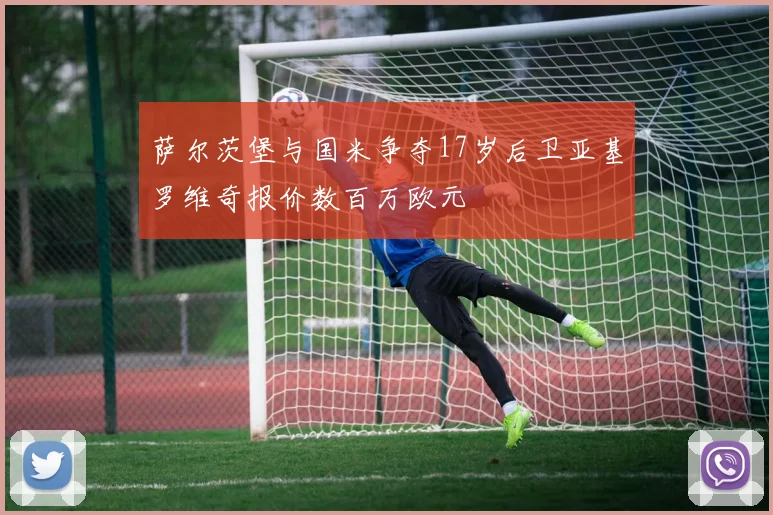 萨尔茨堡与国米争夺17岁后卫亚基罗维奇报价数百万欧元