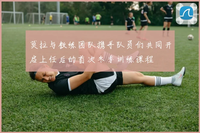 莫拉与教练团队携手队员们共同开启上任后的首次冬季训练课程