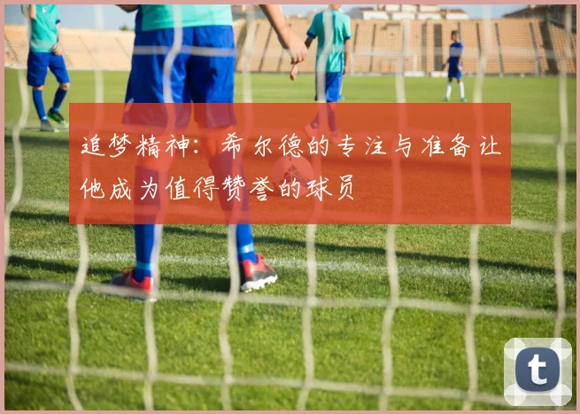 追梦精神：希尔德的专注与准备让他成为值得赞誉的球员