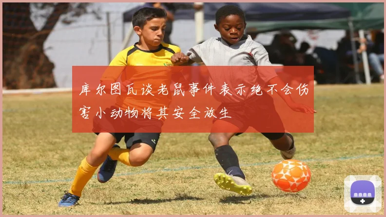 库尔图瓦谈老鼠事件表示绝不会伤害小动物将其安全放生