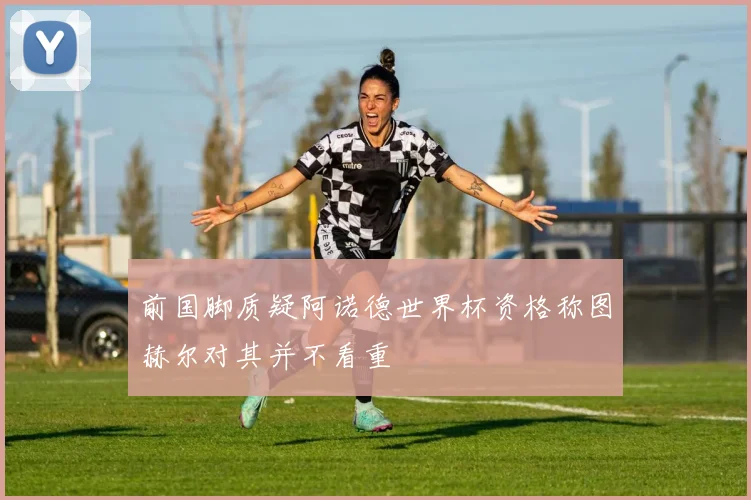 前国脚质疑阿诺德世界杯资格称图赫尔对其并不看重