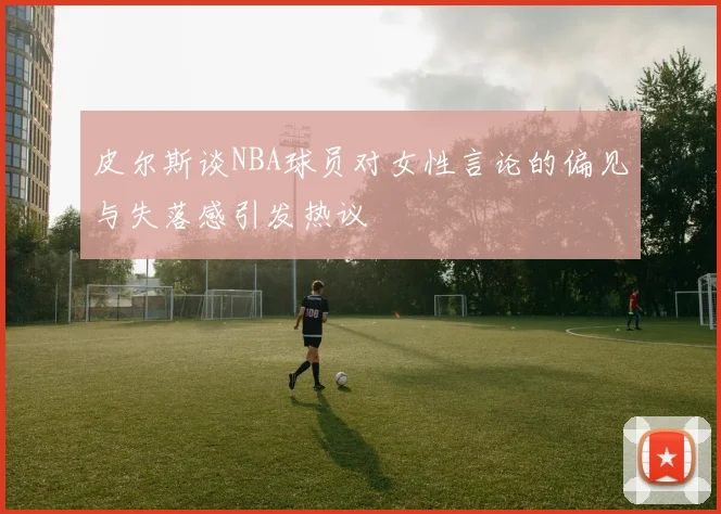 皮尔斯谈NBA球员对女性言论的偏见与失落感引发热议
