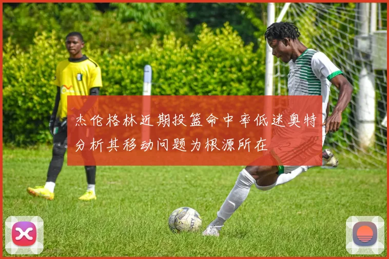 杰伦格林近期投篮命中率低迷奥特分析其移动问题为根源所在