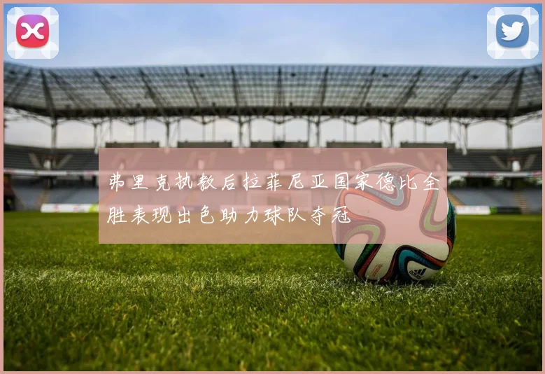 弗里克执教后拉菲尼亚国家德比全胜表现出色助力球队夺冠
