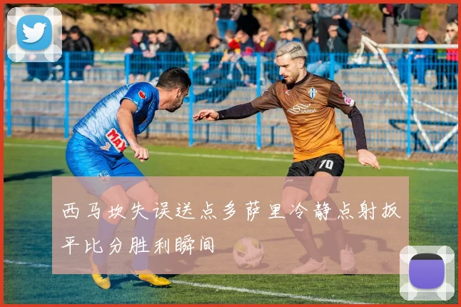 西马坎失误送点多萨里冷静点射扳平比分胜利瞬间