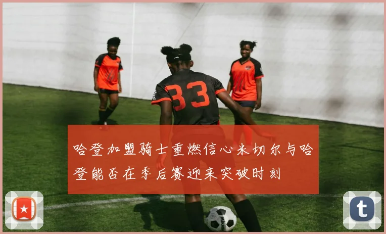 哈登加盟骑士重燃信心米切尔与哈登能否在季后赛迎来突破时刻