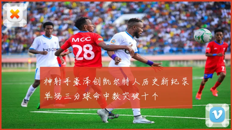 神射手豪泽创凯尔特人历史新纪录单场三分球命中数突破十个