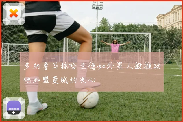 多纳鲁马称哈兰德如外星人般推动他加盟曼城的决心