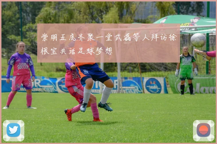 崇明五虎齐聚一堂武磊等人拜访徐根宝共话足球梦想