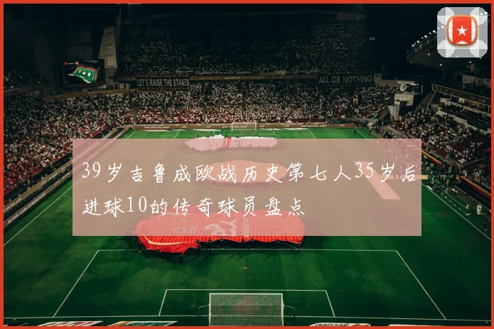 39岁吉鲁成欧战历史第七人35岁后进球10的传奇球员盘点