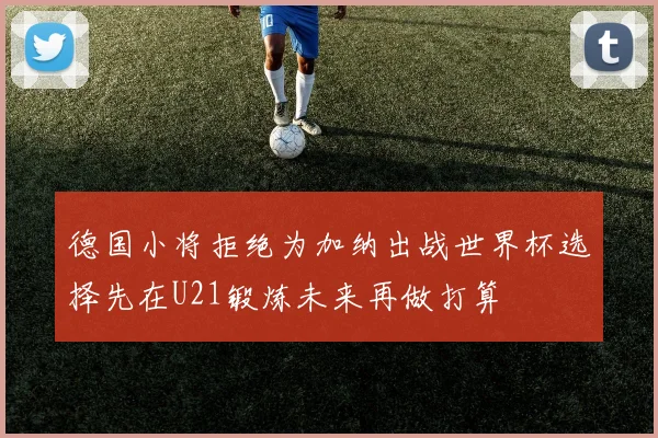德国小将拒绝为加纳出战世界杯选择先在U21锻炼未来再做打算