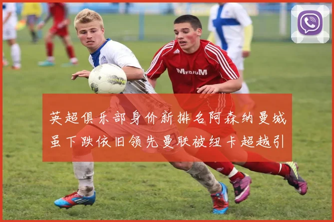 英超俱乐部身价新排名阿森纳曼城虽下跌依旧领先曼联被纽卡超越引关注