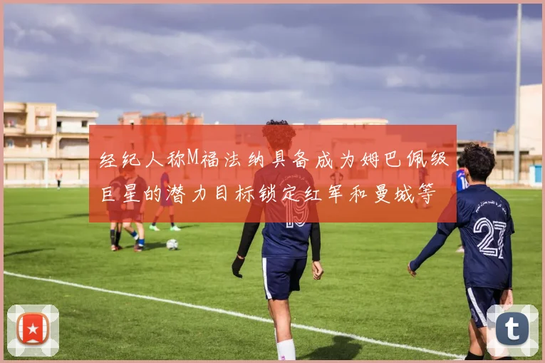 经纪人称M福法纳具备成为姆巴佩级巨星的潜力目标锁定红军和曼城等豪门
