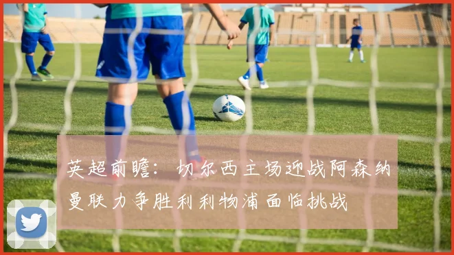 英超前瞻：切尔西主场迎战阿森纳曼联力争胜利利物浦面临挑战